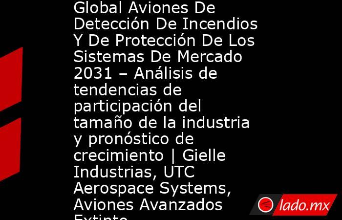 Global Aviones De Detección De Incendios Y De Protección De Los Sistemas De Mercado 2031 – Análisis de tendencias de participación del tamaño de la industria y pronóstico de crecimiento | Gielle Industrias, UTC Aerospace Systems, Aviones Avanzados Extinto. Noticias en tiempo real