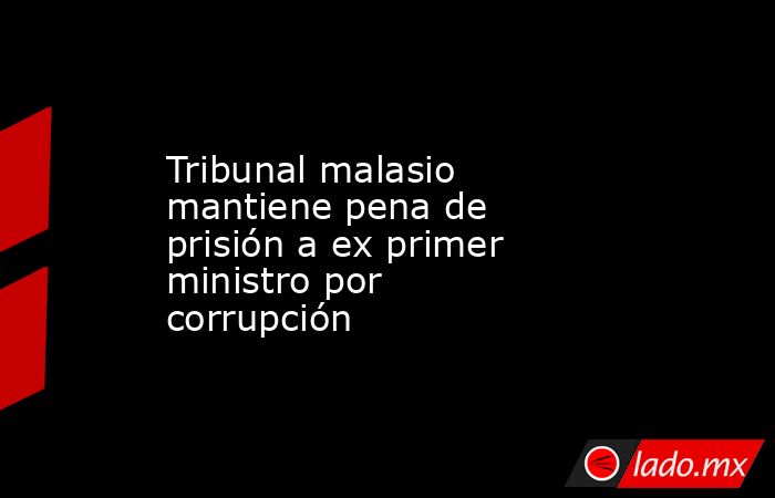 Tribunal malasio mantiene pena de prisión a ex primer ministro por corrupción. Noticias en tiempo real