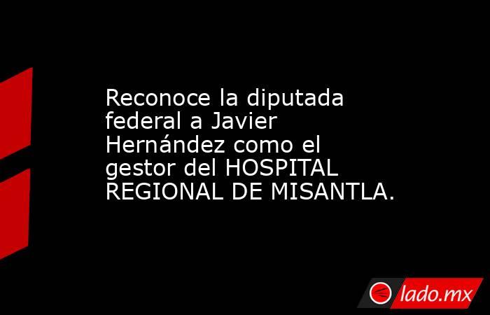 Reconoce la diputada federal a Javier Hernández como el gestor del HOSPITAL REGIONAL DE MISANTLA.. Noticias en tiempo real