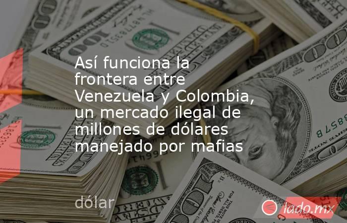 Así funciona la frontera entre Venezuela y Colombia, un mercado ilegal de millones de dólares manejado por mafias. Noticias en tiempo real