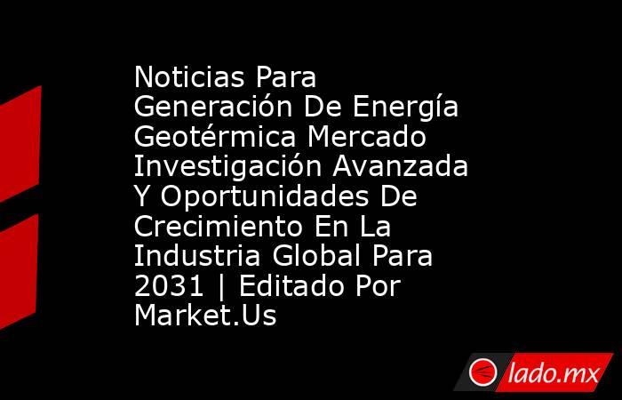 Noticias Para Generación De Energía Geotérmica Mercado Investigación Avanzada Y Oportunidades De Crecimiento En La Industria Global Para 2031 | Editado Por Market.Us. Noticias en tiempo real