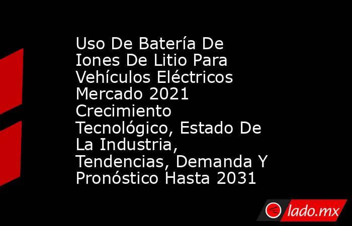 Uso De Batería De Iones De Litio Para Vehículos Eléctricos Mercado 2021 Crecimiento Tecnológico, Estado De La Industria, Tendencias, Demanda Y Pronóstico Hasta 2031. Noticias en tiempo real