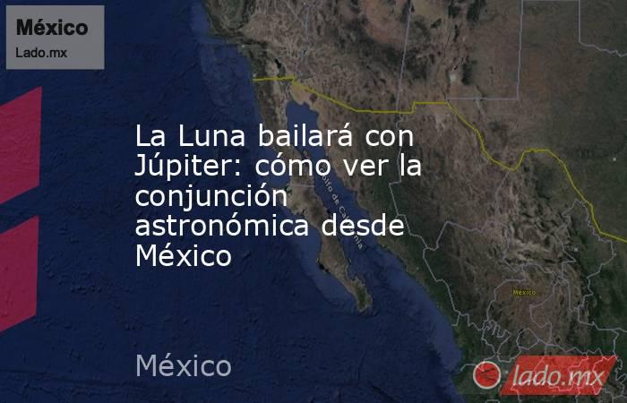 La Luna bailará con Júpiter: cómo ver la conjunción astronómica desde México. Noticias en tiempo real