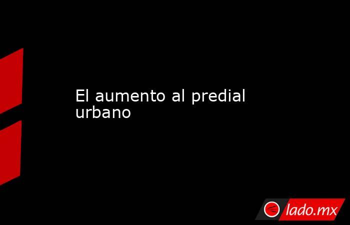 El aumento al predial urbano . Noticias en tiempo real