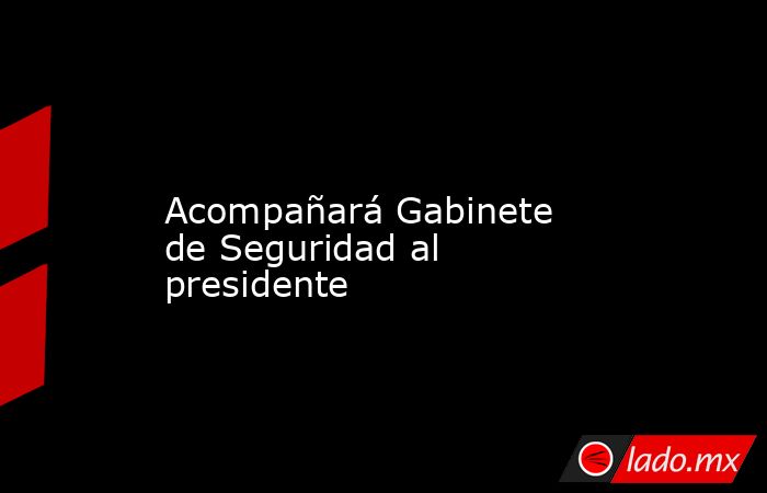             Acompañará Gabinete de Seguridad al presidente            . Noticias en tiempo real