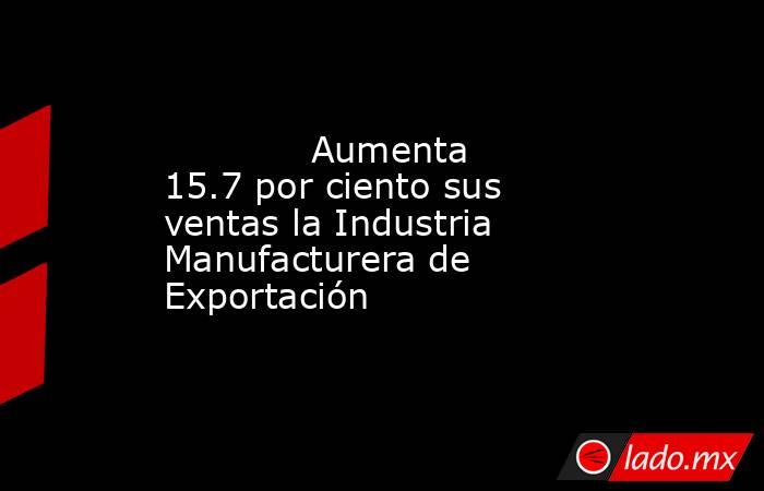             Aumenta 15.7 por ciento sus ventas la Industria Manufacturera de Exportación            . Noticias en tiempo real