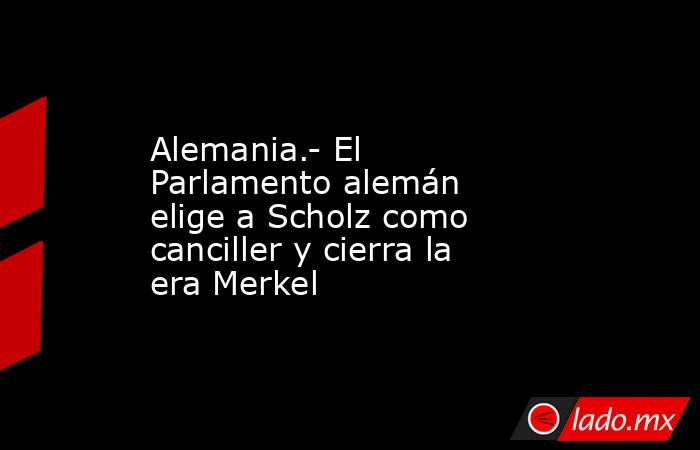 Alemania.- El Parlamento alemán elige a Scholz como canciller y cierra la era Merkel. Noticias en tiempo real