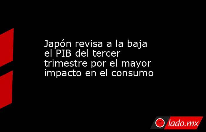 Japón revisa a la baja el PIB del tercer trimestre por el mayor impacto en el consumo. Noticias en tiempo real