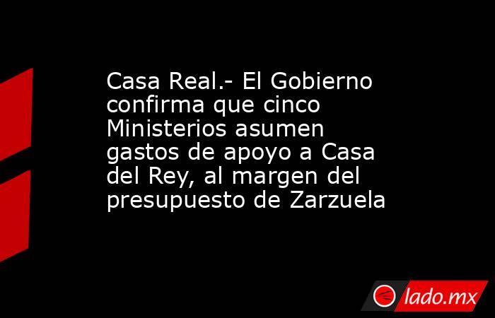 Casa Real.- El Gobierno confirma que cinco Ministerios asumen gastos de apoyo a Casa del Rey, al margen del presupuesto de Zarzuela. Noticias en tiempo real