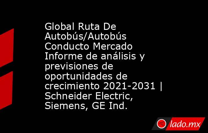 Global Ruta De Autobús/Autobús Conducto Mercado Informe de análisis y previsiones de oportunidades de crecimiento 2021-2031 | Schneider Electric, Siemens, GE Ind.. Noticias en tiempo real