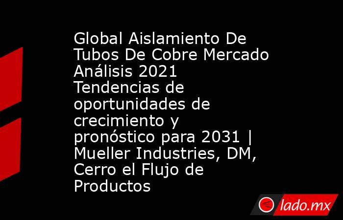 Global Aislamiento De Tubos De Cobre Mercado Análisis 2021 Tendencias de oportunidades de crecimiento y pronóstico para 2031 | Mueller Industries, DM, Cerro el Flujo de Productos. Noticias en tiempo real