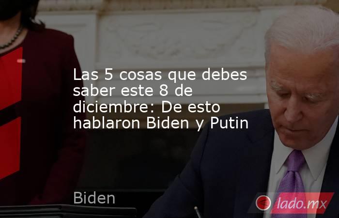 Las 5 cosas que debes saber este 8 de diciembre: De esto hablaron Biden y Putin. Noticias en tiempo real