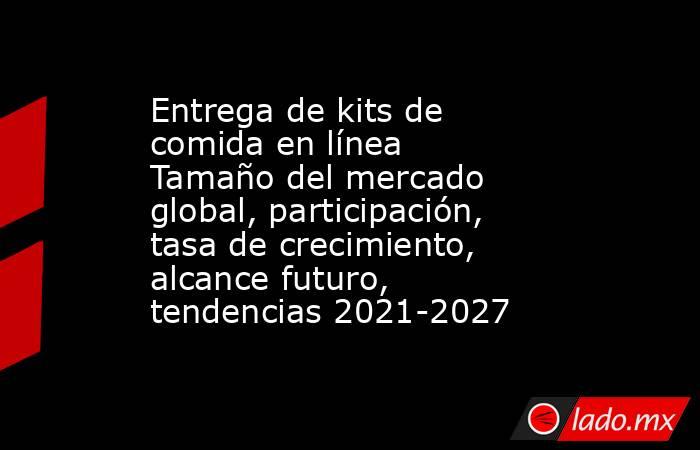 Entrega de kits de comida en línea Tamaño del mercado global, participación, tasa de crecimiento, alcance futuro, tendencias 2021-2027. Noticias en tiempo real