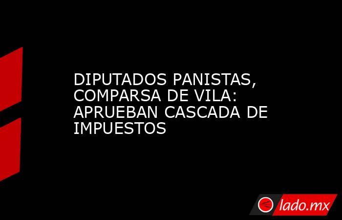 DIPUTADOS PANISTAS, COMPARSA DE VILA: APRUEBAN CASCADA DE IMPUESTOS. Noticias en tiempo real