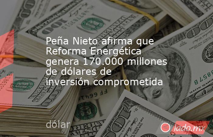 Peña Nieto afirma que Reforma Energética genera 170.000 millones de dólares de inversión comprometida. Noticias en tiempo real