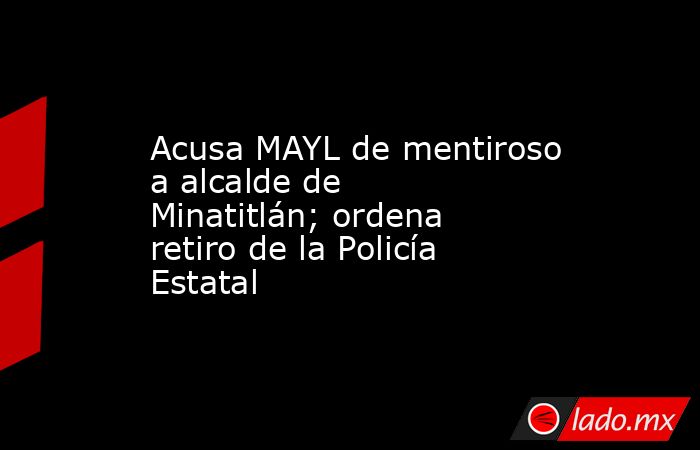 Acusa MAYL de mentiroso a alcalde de Minatitlán; ordena retiro de la Policía Estatal. Noticias en tiempo real