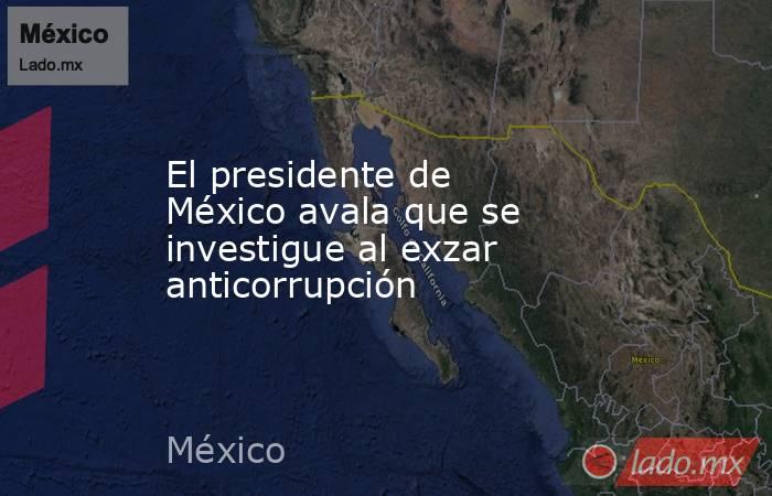 El presidente de México avala que se investigue al exzar anticorrupción. Noticias en tiempo real