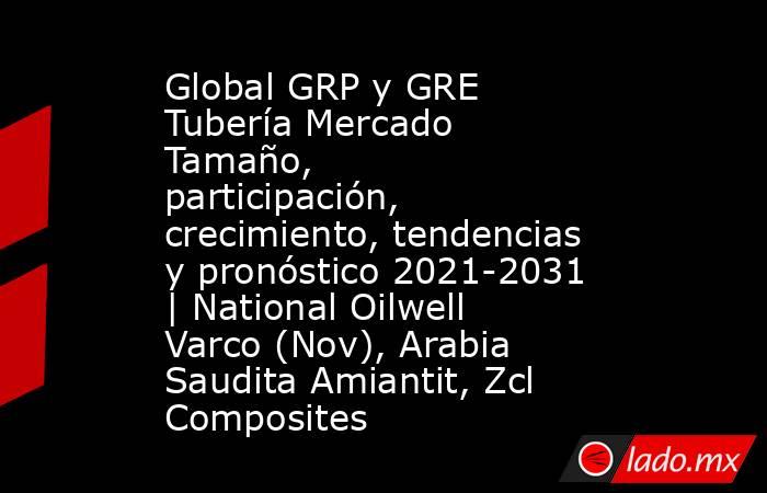 Global GRP y GRE Tubería Mercado Tamaño, participación, crecimiento, tendencias y pronóstico 2021-2031 | National Oilwell Varco (Nov), Arabia Saudita Amiantit, Zcl Composites. Noticias en tiempo real