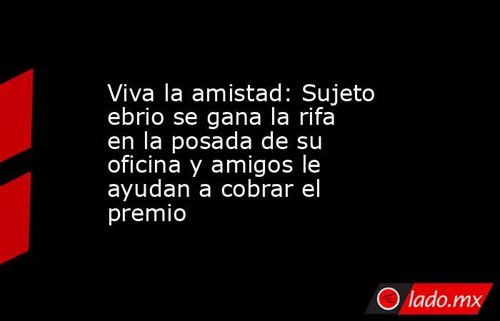 Viva la amistad: Sujeto ebrio se gana la rifa en la posada de su oficina y amigos le ayudan a cobrar el premio. Noticias en tiempo real