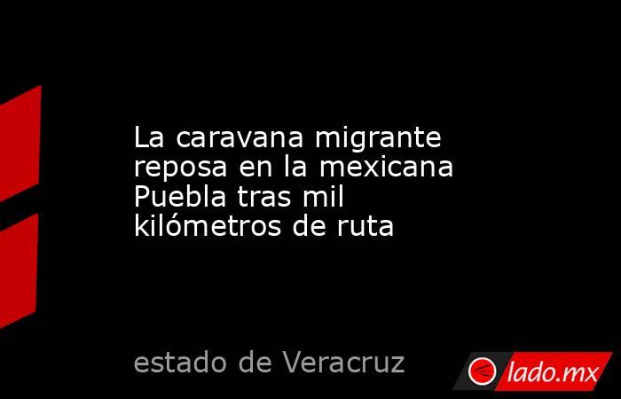 La caravana migrante reposa en la mexicana Puebla tras mil kilómetros de ruta. Noticias en tiempo real