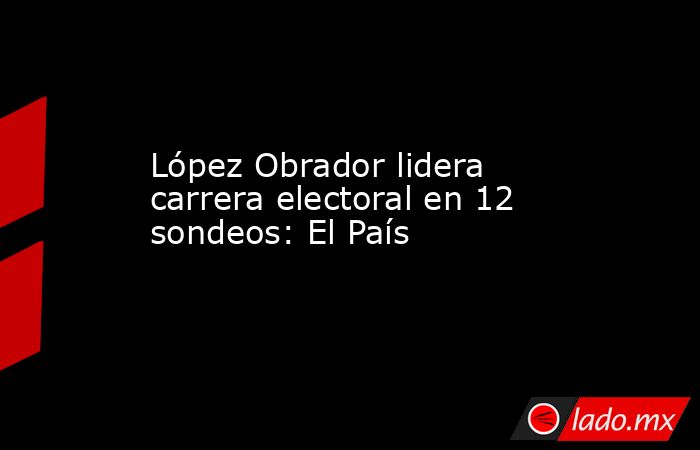 López Obrador lidera carrera electoral en 12 sondeos: El País. Noticias en tiempo real