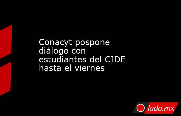 Conacyt pospone diálogo con estudiantes del CIDE hasta el viernes. Noticias en tiempo real