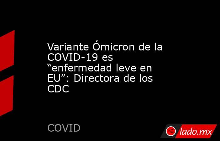 Variante Ómicron de la COVID-19 es “enfermedad leve en EU”: Directora de los CDC. Noticias en tiempo real