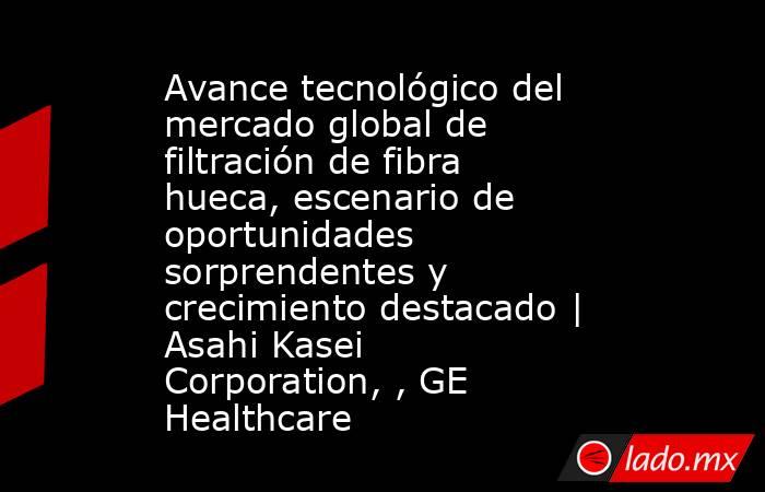 Avance tecnológico del mercado global de filtración de fibra hueca, escenario de oportunidades sorprendentes y crecimiento destacado | Asahi Kasei Corporation, , GE Healthcare. Noticias en tiempo real