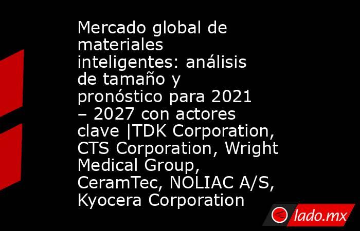 Mercado global de materiales inteligentes: análisis de tamaño y pronóstico para 2021 – 2027 con actores clave |TDK Corporation, CTS Corporation, Wright Medical Group, CeramTec, NOLIAC A/S, Kyocera Corporation. Noticias en tiempo real