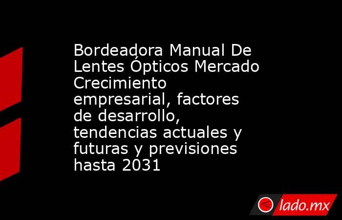 Bordeadora Manual De Lentes Ópticos Mercado Crecimiento empresarial, factores de desarrollo, tendencias actuales y futuras y previsiones hasta 2031. Noticias en tiempo real