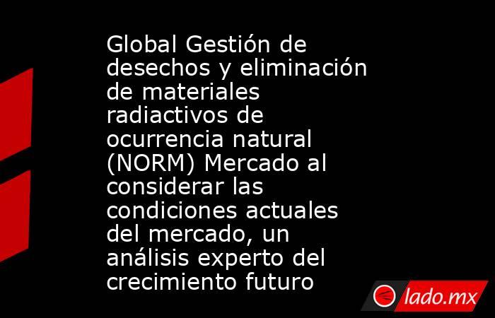 Global Gestión de desechos y eliminación de materiales radiactivos de ocurrencia natural (NORM) Mercado al considerar las condiciones actuales del mercado, un análisis experto del crecimiento futuro. Noticias en tiempo real