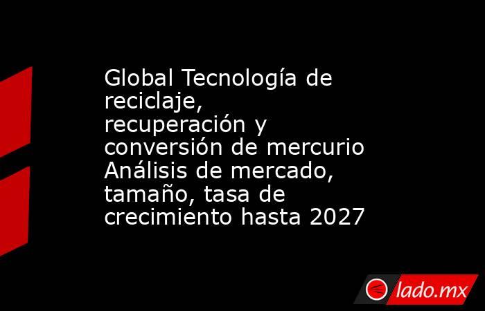 Global Tecnología de reciclaje, recuperación y conversión de mercurio Análisis de mercado, tamaño, tasa de crecimiento hasta 2027. Noticias en tiempo real