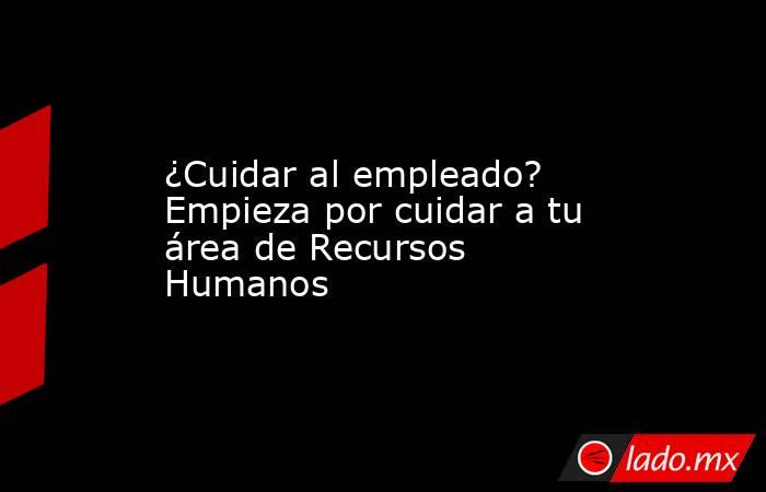 ¿Cuidar al empleado? Empieza por cuidar a tu área de Recursos Humanos. Noticias en tiempo real