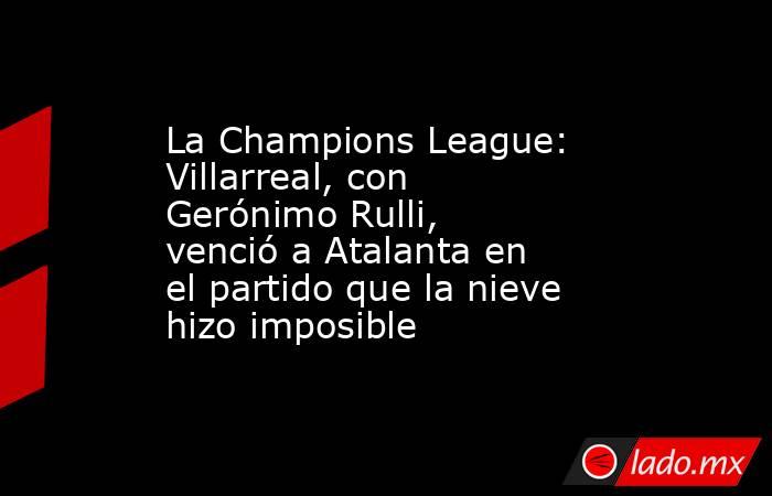 La Champions League: Villarreal, con Gerónimo Rulli, venció a Atalanta en el partido que la nieve hizo imposible. Noticias en tiempo real