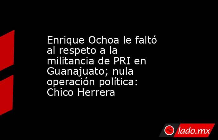 Enrique Ochoa le faltó al respeto a la militancia de PRI en Guanajuato; nula operación política: Chico Herrera. Noticias en tiempo real