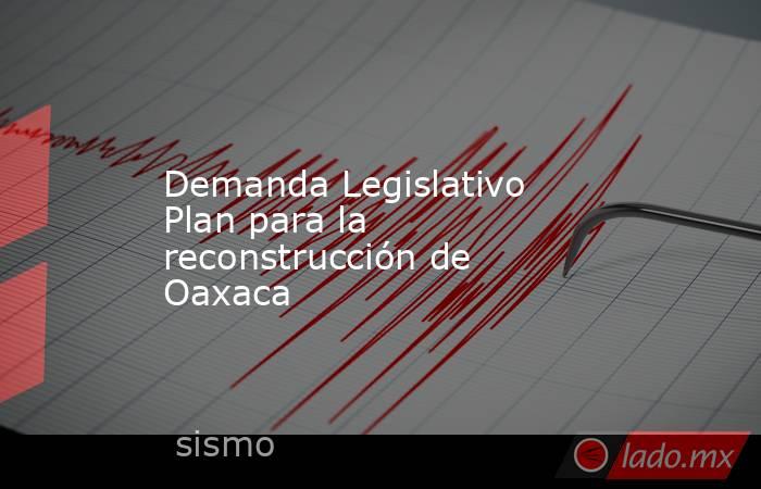 Demanda Legislativo Plan para la reconstrucción de Oaxaca. Noticias en tiempo real