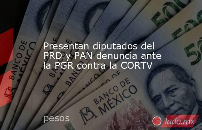 Presentan diputados del PRD y PAN denuncia ante la PGR contra la CORTV . Noticias en tiempo real