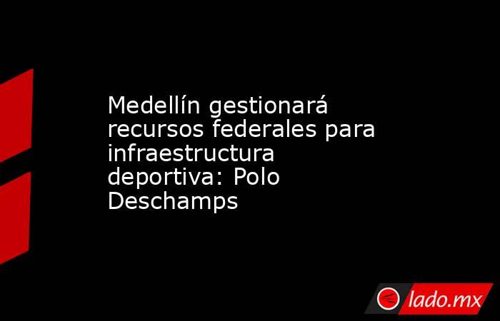 Medellín gestionará recursos federales para infraestructura deportiva: Polo Deschamps. Noticias en tiempo real