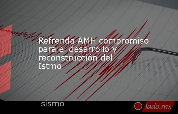 Refrenda AMH compromiso para el desarrollo y reconstrucción del Istmo. Noticias en tiempo real