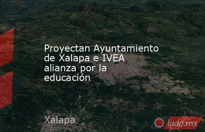 Proyectan Ayuntamiento de Xalapa e IVEA alianza por la educación. Noticias en tiempo real