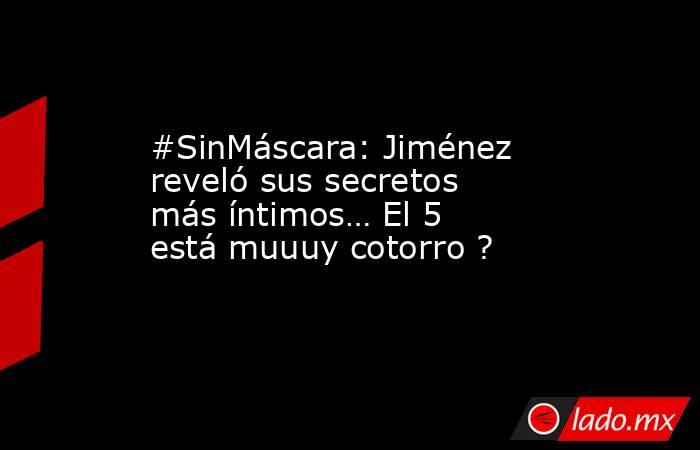 #SinMáscara: Jiménez reveló sus secretos más íntimos… El 5 está muuuy cotorro ?. Noticias en tiempo real