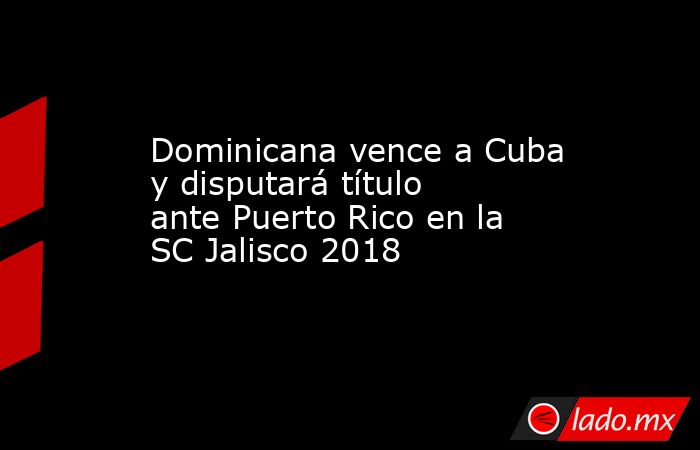 Dominicana vence a Cuba y disputará título ante Puerto Rico en la SC Jalisco 2018. Noticias en tiempo real