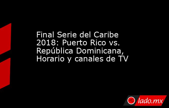 Final Serie del Caribe 2018: Puerto Rico vs. República Dominicana, Horario y canales de TV. Noticias en tiempo real