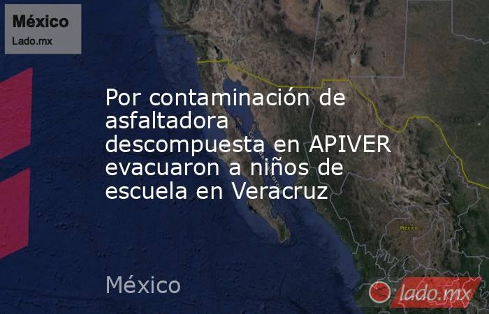 Por contaminación de asfaltadora descompuesta en APIVER evacuaron a niños de escuela en Veracruz. Noticias en tiempo real
