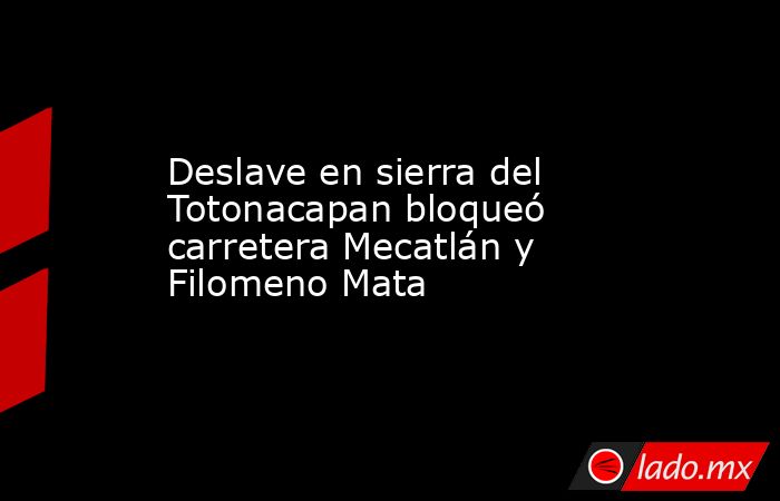 Deslave en sierra del Totonacapan bloqueó carretera Mecatlán y Filomeno Mata. Noticias en tiempo real