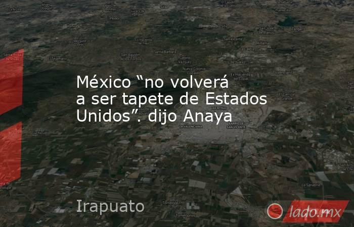 México “no volverá a ser tapete de Estados Unidos”. dijo Anaya. Noticias en tiempo real