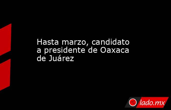 Hasta marzo, candidato a presidente de Oaxaca de Juárez. Noticias en tiempo real
