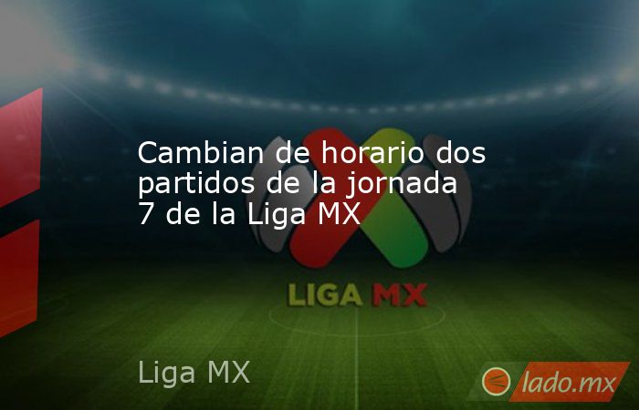 Cambian de horario dos partidos de la jornada 7 de la Liga MX. Noticias en tiempo real