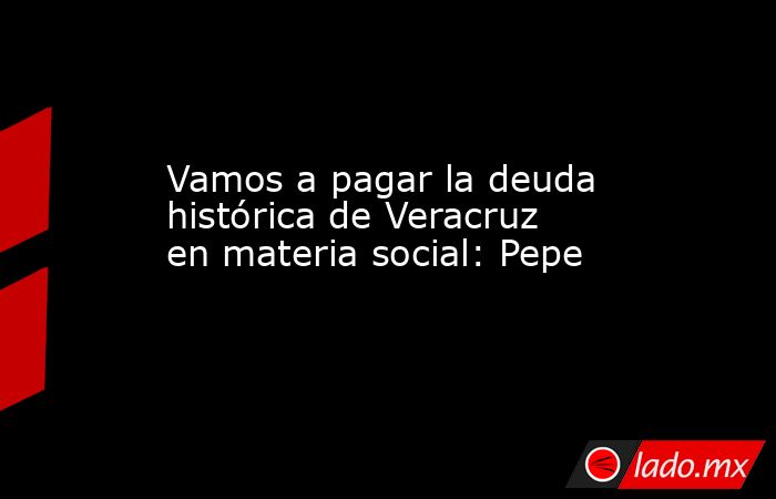 Vamos a pagar la deuda histórica de Veracruz en materia social: Pepe. Noticias en tiempo real