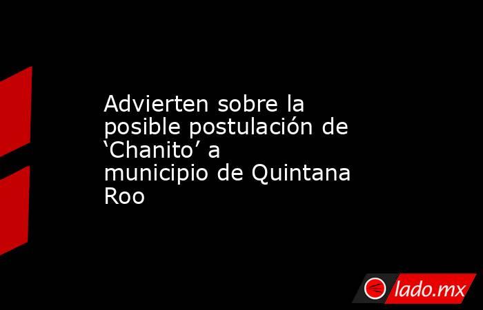 Advierten sobre la posible postulación de ‘Chanito’ a municipio de Quintana Roo. Noticias en tiempo real